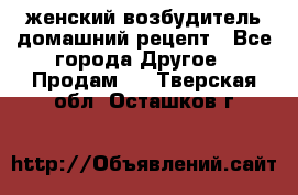 женский возбудитель домашний рецепт - Все города Другое » Продам   . Тверская обл.,Осташков г.